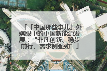 「中国那些事儿」外媒眼中的中国新能源发展：“非凡创新、稳步前行、需求侧强劲”