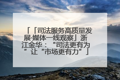 「司法服务高质量发展·媒体一线观察」浙江金华：“司法更有为”让“市场更有力”