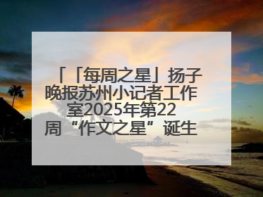 「每周之星」扬子晚报苏州小记者工作室2025年第22周“作文之星”诞生啦，快来领奖