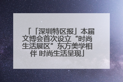 「深圳特区报」本届文博会首次设立“时尚生活展区”东方美学相伴 时尚生活呈现
