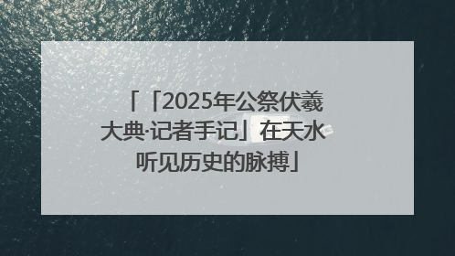 「2025年公祭伏羲大典·记者手记」在天水 听见历史的脉搏