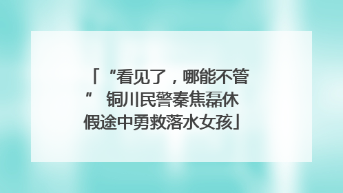 “看见了，哪能不管” 铜川民警秦焦磊休假途中勇救落水女孩
