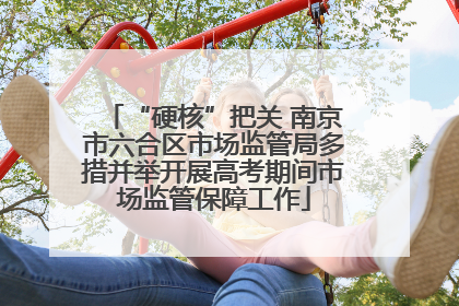 “硬核”把关 南京市六合区市场监管局多措并举开展高考期间市场监管保障工作