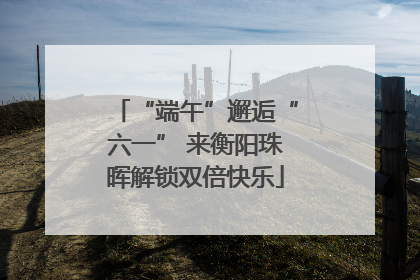 “端午”邂逅“六一” 来衡阳珠晖解锁双倍快乐