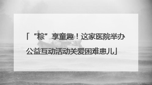 “粽”享童趣！这家医院举办公益互动活动关爱困难患儿