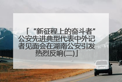 “新征程上的奋斗者”公安先进典型代表中外记者见面会在湖南公安引发热烈反响(二)