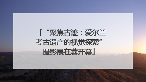 “聚焦古迹：爱尔兰考古遗产的视觉探索”摄影展在蓉开幕