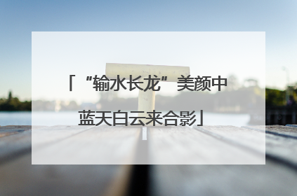 “输水长龙”美颜中 蓝天白云来合影