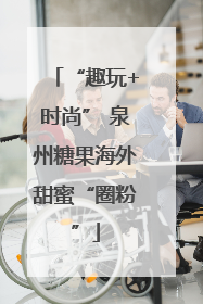 “趣玩+时尚” 泉州糖果海外甜蜜“圈粉”