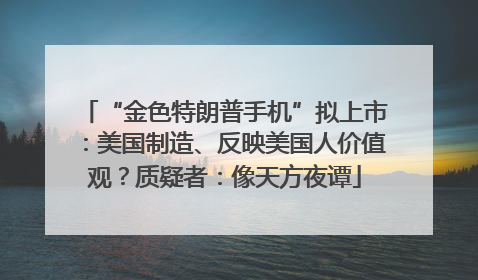 “金色特朗普手机”拟上市：美国制造、反映美国人价值观？质疑者：像天方夜谭