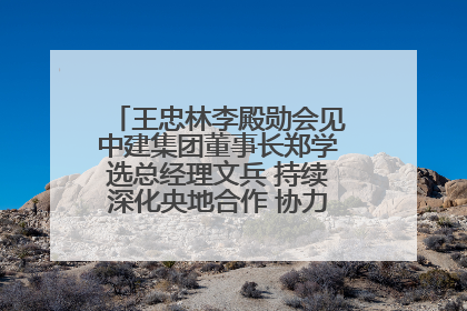 王忠林李殿勋会见中建集团董事长郑学选总经理文兵 持续深化央地合作 协力推动支点建设