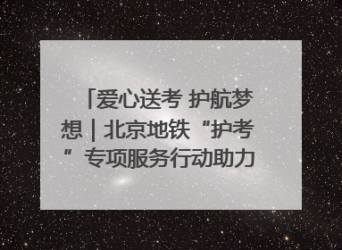 爱心送考 护航梦想｜北京地铁“护考”专项服务行动助力考生无忧赴考