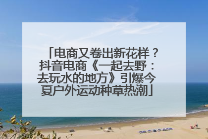 电商又卷出新花样？抖音电商《一起去野：去玩水的地方》引爆今夏户外运动种草热潮
