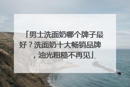 男士洗面奶哪个牌子最好？洗面奶十大畅销品牌，油光粗糙不再见
