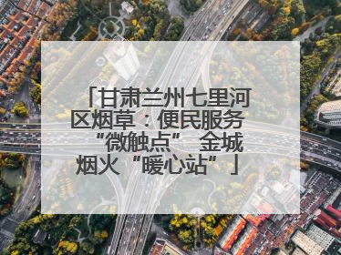 甘肃兰州七里河区烟草：便民服务“微触点” 金城烟火“暖心站”