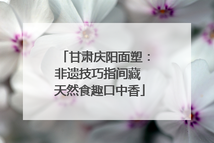 甘肃庆阳面塑：非遗技巧指间藏 天然食趣口中香
