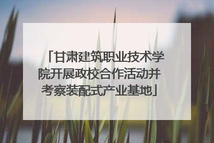 甘肃建筑职业技术学院开展政校合作活动并考察装配式产业基地