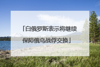 白俄罗斯表示将继续保障俄乌战俘交换