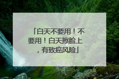白天不要用！不要用！白天擦脸上，有致癌风险