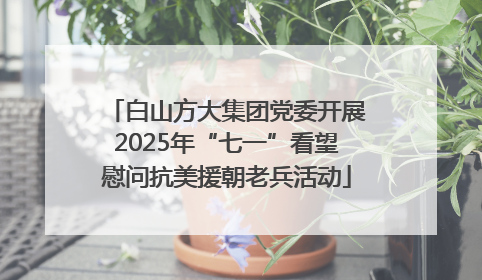 白山方大集团党委开展2025年“七一”看望慰问抗美援朝老兵活动