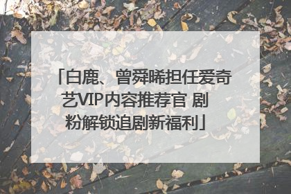 白鹿、曾舜晞担任爱奇艺VIP内容推荐官 剧粉解锁追剧新福利