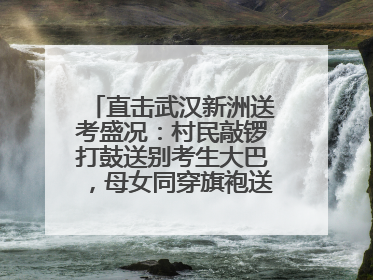直击武汉新洲送考盛况：村民敲锣打鼓送别考生大巴，母女同穿旗袍送大女儿去考场