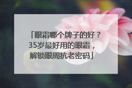 眼霜哪个牌子的好？35岁最好用的眼霜，解锁眼周抗老密码