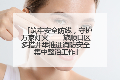 筑牢安全防线，守护万家灯火——旅顺口区多措并举推进消防安全集中整治工作