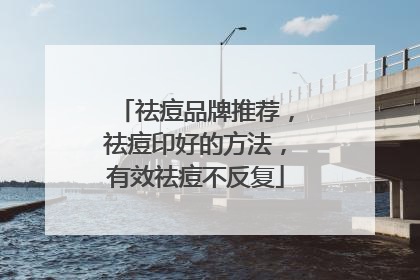 祛痘品牌推荐，祛痘印好的方法，有效祛痘不反复