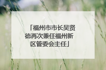 福州市市长吴贤德再次兼任福州新区管委会主任