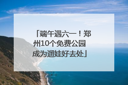 端午遇六一！郑州10个免费公园成为遛娃好去处