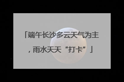 端午长沙多云天气为主，雨水天天“打卡”