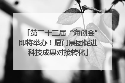 第二十三届“海创会”即将举办！厦门展团促进科技成果对接转化