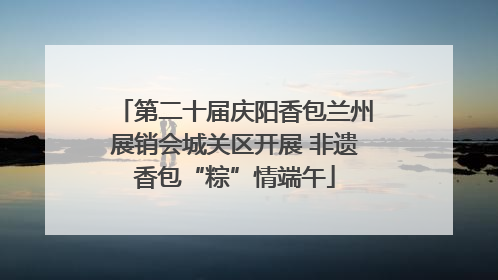 第二十届庆阳香包兰州展销会城关区开展 非遗香包“粽”情端午