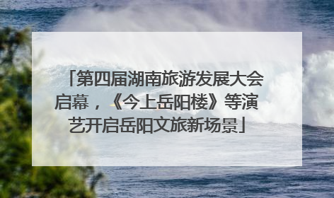 第四届湖南旅游发展大会启幕，《今上岳阳楼》等演艺开启岳阳文旅新场景