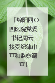 绵阳四〇四医院党委书记周云 接受纪律审查和监察调查