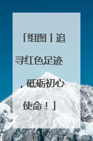 组图丨追寻红色足迹，砥砺初心使命！
