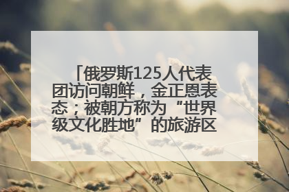 俄罗斯125人代表团访问朝鲜，金正恩表态；被朝方称为“世界级文化胜地”的旅游区，将首次接待俄游客