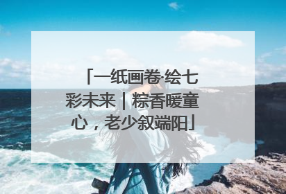 一纸画卷·绘七彩未来｜粽香暖童心，老少叙端阳