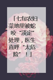 七旬农妇菜地里被蛇咬“淡定”处理，医生直呼“太危险”！