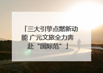 三大引擎点燃新动能 广元文旅全力奔赴“国际范”