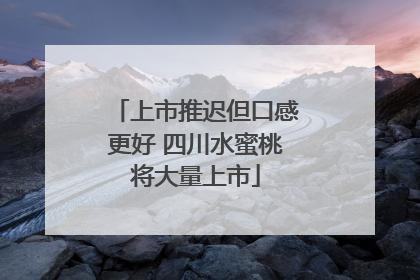 上市推迟但口感更好 四川水蜜桃将大量上市