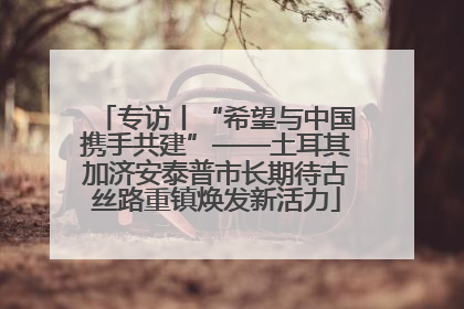专访丨“希望与中国携手共建”——土耳其加济安泰普市长期待古丝路重镇焕发新活力
