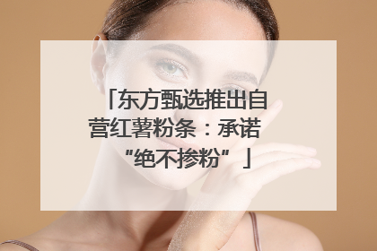 东方甄选推出自营红薯粉条：承诺“绝不掺粉”