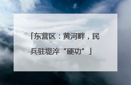 东营区：黄河畔，民兵驻堤淬“硬功”