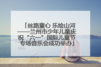 丝路童心 乐绘山河——兰州市少年儿童庆祝“六一”国际儿童节专场音乐会成功举办