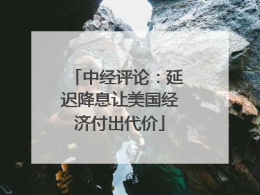中经评论：延迟降息让美国经济付出代价