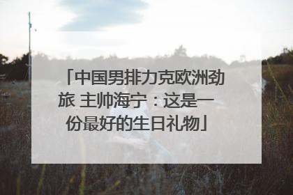 中国男排力克欧洲劲旅 主帅海宁：这是一份最好的生日礼物