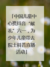 中国儿童中心携抖音“献礼”六一，为少年儿童带去院士科普直播活动