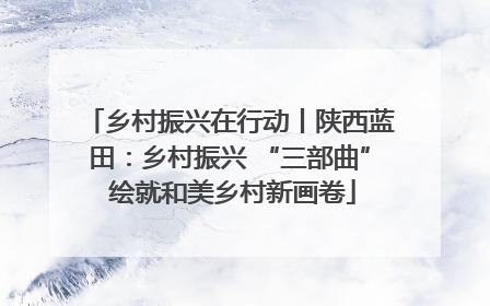 乡村振兴在行动丨陕西蓝田：乡村振兴 “三部曲” 绘就和美乡村新画卷